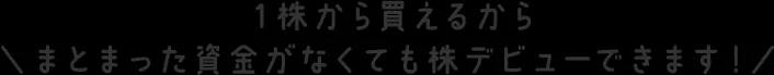 １株から買えるからまとまった資金がなくても株デビューできます！